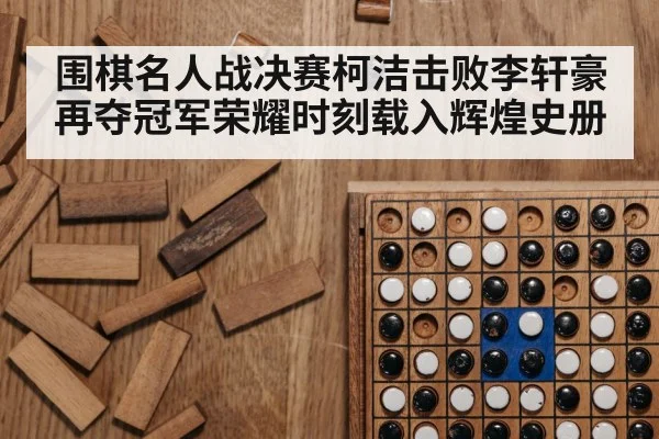 围棋名人战决赛柯洁击败李轩豪再夺冠军荣耀时刻载入辉煌史册