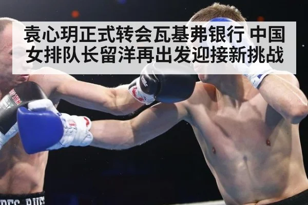 袁心玥正式转会瓦基弗银行 中国女排队长留洋再出发迎接新挑战