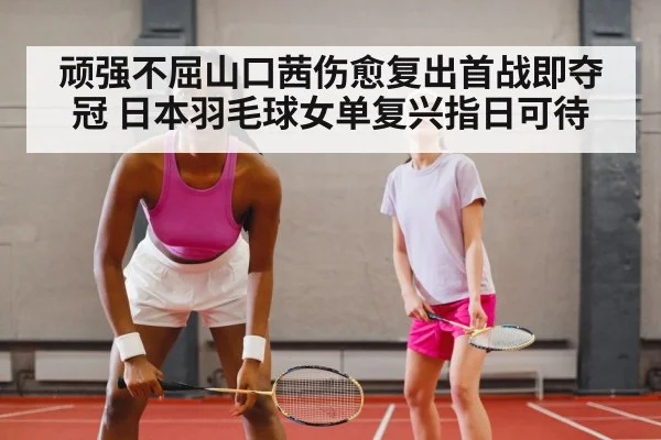 顽强不屈山口茜伤愈复出首战即夺冠 日本羽毛球女单复兴指日可待